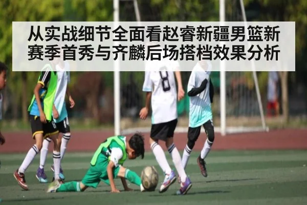 从实战细节全面看赵睿新疆男篮新赛季首秀与齐麟后场搭档效果分析